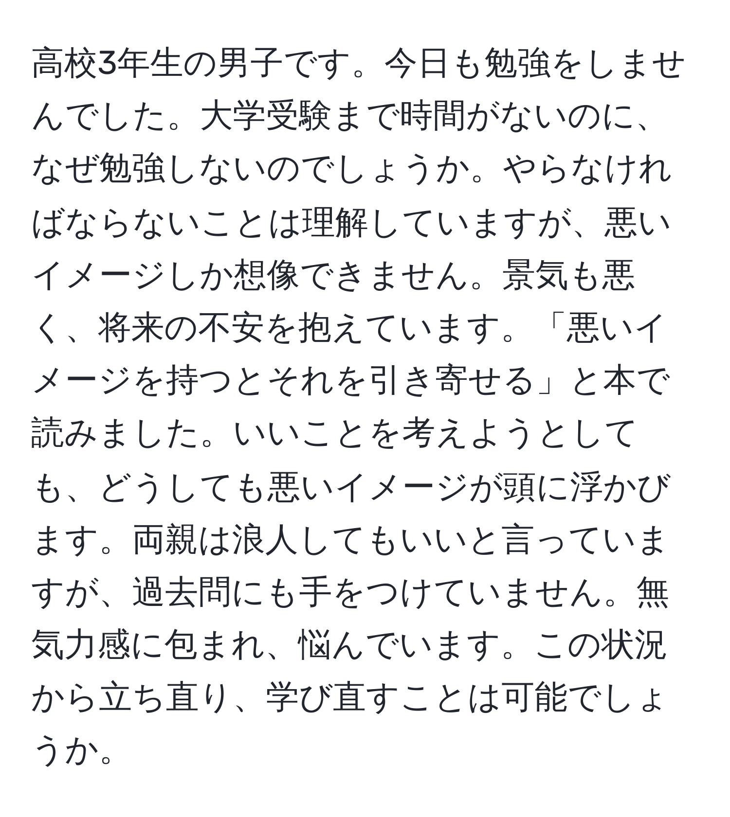 高校3年生の男子です。今日も勉強をしませんでした。大学受験まで時間がないのに、なぜ勉強しないのでしょうか。やらなければならないことは理解していますが、悪いイメージしか想像できません。景気も悪く、将来の不安を抱えています。「悪いイメージを持つとそれを引き寄せる」と本で読みました。いいことを考えようとしても、どうしても悪いイメージが頭に浮かびます。両親は浪人してもいいと言っていますが、過去問にも手をつけていません。無気力感に包まれ、悩んでいます。この状況から立ち直り、学び直すことは可能でしょうか。