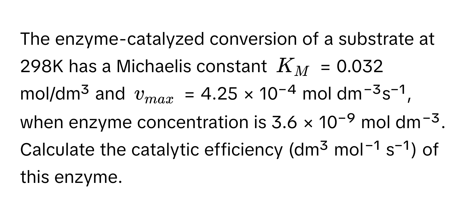 The enzyme-catalyzed conversion of a substrate at 298K has a Michaelis constant $K_M$ = 0.032 mol/dm³ and $v_max$ = 4.25 × 10⁻⁴ mol dm⁻³s⁻¹, when enzyme concentration is 3.6 × 10⁻⁹ mol dm⁻³. Calculate the catalytic efficiency (dm³ mol⁻¹ s⁻¹) of this enzyme.