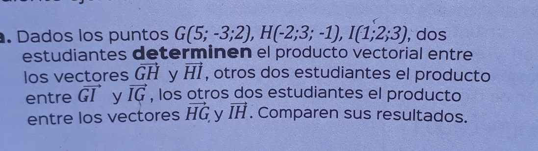 Dados los puntos G(5;-3;2), H(-2;3;-1), I(1;2;3) , dos 
estudiantes determinen el producto vectorial entre 
Ios vectores vector GH y vector HI , otros dos estudiantes el producto 
entre vector GI y vector IG , los otros dos estudiantes el producto 
entre los vectores vector HG y vector IH. Comparen sus resultados.