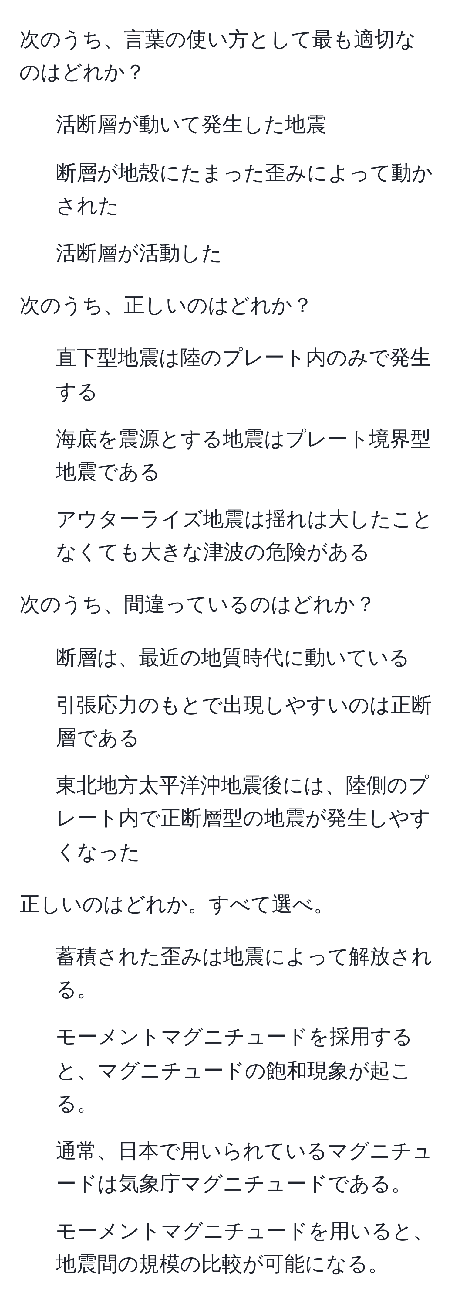 次のうち、言葉の使い方として最も適切なのはどれか？
1. 活断層が動いて発生した地震
2. 断層が地殻にたまった歪みによって動かされた
3. 活断層が活動した

次のうち、正しいのはどれか？
1. 直下型地震は陸のプレート内のみで発生する
2. 海底を震源とする地震はプレート境界型地震である
3. アウターライズ地震は揺れは大したことなくても大きな津波の危険がある

次のうち、間違っているのはどれか？
1. 断層は、最近の地質時代に動いている
2. 引張応力のもとで出現しやすいのは正断層である
3. 東北地方太平洋沖地震後には、陸側のプレート内で正断層型の地震が発生しやすくなった

正しいのはどれか。すべて選べ。
1. 蓄積された歪みは地震によって解放される。
2. モーメントマグニチュードを採用すると、マグニチュードの飽和現象が起こる。
3. 通常、日本で用いられているマグニチュードは気象庁マグニチュードである。
4. モーメントマグニチュードを用いると、地震間の規模の比較が可能になる。