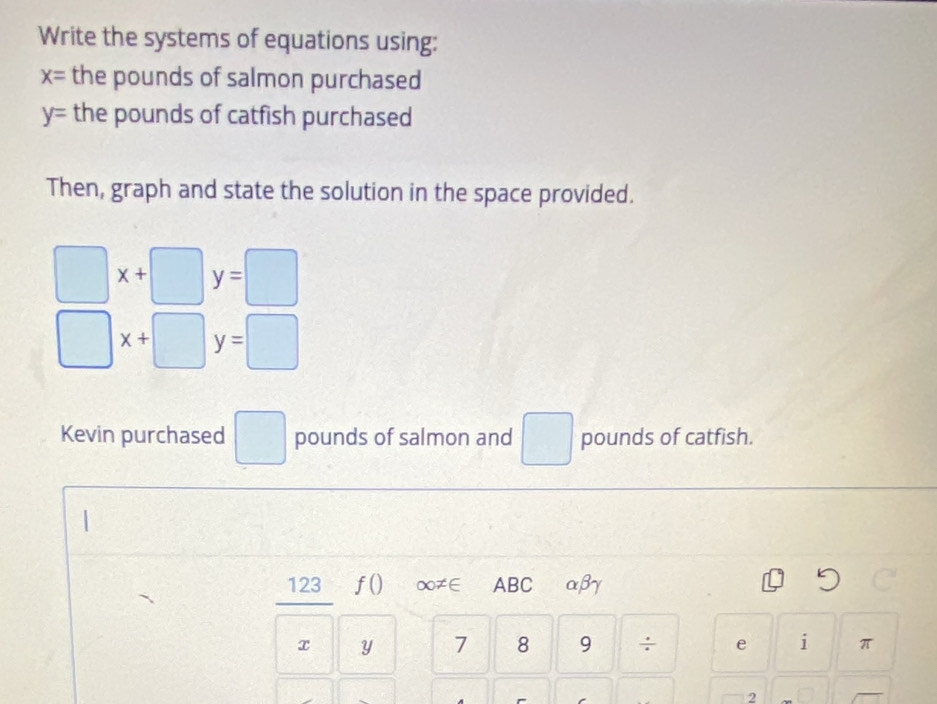 Write the systems of equations using:
x= the pounds of salmon purchased
y= the pounds of catfish purchased 
Then, graph and state the solution in the space provided.
□ x+□ y=□
□ x+□ y=□
Kevin purchased □ pounds of salmon and □ pounds of catfish.
123 f() ∞≠∈ABC αβγ
x y 7 8 9 ÷ e i π
2