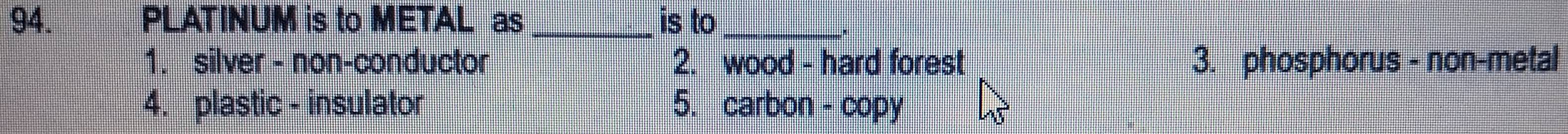 PLATINUM is to METAL as_ is to_
.
1. silver - non-conductor 2. wood - hard forest 3. phosphorus - non-metal
4. plastic - insulator 5. carbon - copy