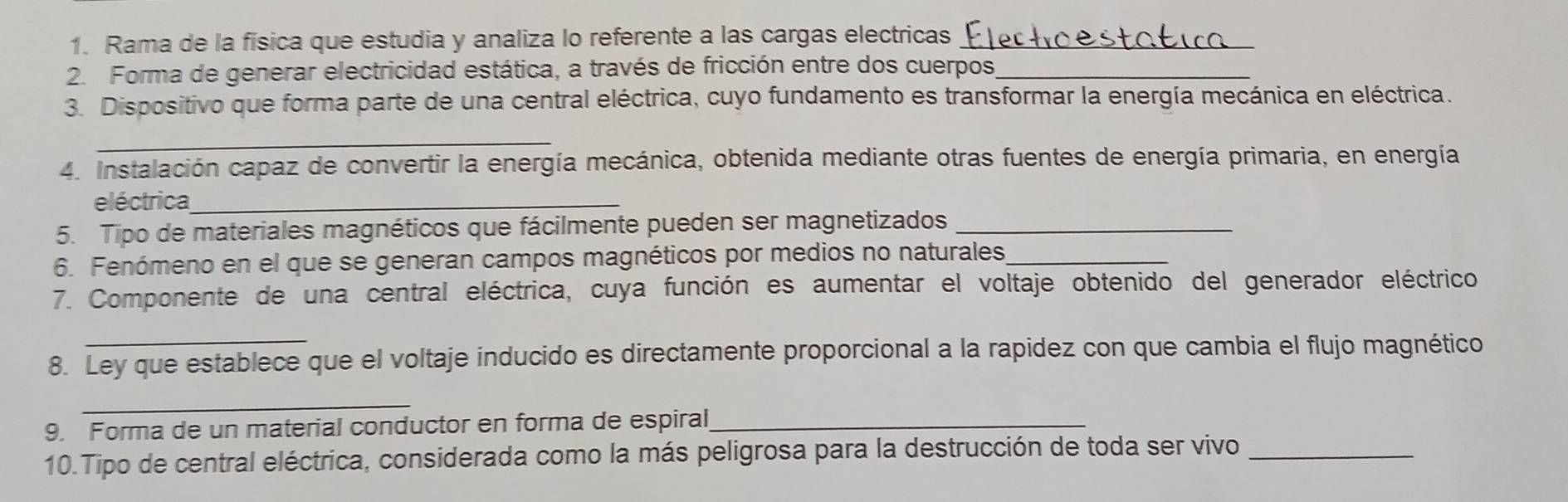 Rama de la física que estudia y analiza lo referente a las cargas electricas_ 
2. Forma de generar electricidad estática, a través de fricción entre dos cuerpos_ 
3. Dispositivo que forma parte de una central eléctrica, cuyo fundamento es transformar la energía mecánica en eléctrica. 
_ 
4. Instalación capaz de convertir la energía mecánica, obtenida mediante otras fuentes de energía primaria, en energía 
eléctrica_ 
5. Tipo de materiales magnéticos que fácilmente pueden ser magnetizados_ 
6. Fenómeno en el que se generan campos magnéticos por medios no naturales_ 
7. Componente de una central eléctrica, cuya función es aumentar el voltaje obtenido del generador eléctrico 
8. Ley que establece que el voltaje inducido es directamente proporcional a la rapidez con que cambia el flujo magnético 
_ 
9. Forma de un material conductor en forma de espiral,_ 
10.Tipo de central eléctrica, considerada como la más peligrosa para la destrucción de toda ser vivo_