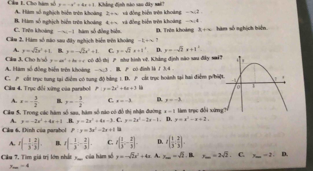 Cầu 1. Cho hàm số y=-x^2+4x+1 Khẳng định nào sau đây sai?
A. Hàm số nghịch biến trên khoảng 2;+∈fty và đồng biến trên khoảng -x;2.
B. Hàm số nghịch biến trên khoảng 4+x và đồng biến trên khoảng -alpha ;4.
C. Trên khoảng -x;-1 hàm số đồng biển. D. Trên khoảng 3;+∈fty hàm số nghịch biến.
Câu 2. Hàm số nào sau đây nghịch biến trên khoảng -1;+∈fty ?
A. y=sqrt(2)x^2+1. B. y=-sqrt(2)x^2+1. C. y=sqrt(2)x+1^2. D. y=-sqrt(2)x+1^2.
Câu 3. Cho h/số y=ax^2+bx+c có đồ thị P như hình vẽ. Khẳng định nào sau đây sai
A. Hàm số đồng biến trên khoảng -alpha ;3. B. P có đinh là / 3;4 .
C. P cắt trục tung tại điểm có tung độ bằng 1. D. P cắt trục hoành tại hai điểm p/biệ
Câu 4. Trục đối xứng của parabol P:y=2x^2+6x+3 là
A. x=- 3/2 . B. y=- 3/2 . C. x=-3. D. y=-3.
Câu 5. Trong các hàm số sau, hàm số nào có đồ thị nhận đường x=1 làm trục đối xứn
A. y=-2x^2+4x+1 .B. y=2x^2+4x-3. C. y=2x^2-2x-1. D. y=x^2-x+2.
Câu 6. Đinh của parabol P:y=3x^2-2x+1 là
A. I(- 1/3 : 2/3 ). B. I(- 1/3 ;- 2/3 ). C. I( 1/3 ;- 2/3 ). D. I( 1/3 ; 2/3 ).
Câu 7. Tìm giả trị lớn nhất y_max của hàm số y=-sqrt(2)x^2+4x A. y_max=sqrt(2). B. y_min=2sqrt(2). C. y_max=2. _ D、
y_max=4