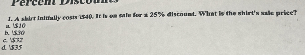 Pércent Discount
1. A shirt initially costs $40. It is on sale for a 25% discount. What is the shirt's sale price?
a. $10
b. $30
c. $32
d. $35