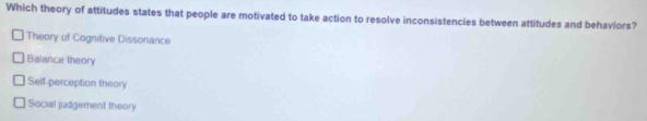 Which theory of attitudes states that people are motivated to take action to resolve inconsistencies between attitudes and behaviors?
Theory of Cognitive Dissonance
Balance theory
Self-perception theory
Social judgement theory