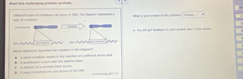 Read this challenging problem carefully.
hype of mutation. Different types of mulations can occur in DNA. The diagram represents a What is your answer to the problem? Choosl
Olsmotone
* You will get feedback on your answer later in this lesson.
0% SACTAGCAL S GRLTAAGEM
Which statement describes the mutation in the diagram?
A A sillent mutation results in the insertion of a different aming scid.
B A substitution occurs with the adenine base.
C A deletion of a cysosine base octurs.
D A base is inserted into one strand of the DNA. #SAAP Gology 2017 4 2