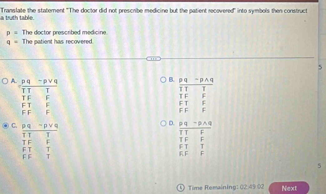 Translate the statement ''The doctor did not prescribe medicine but the patient recovered'' into symbols then construct
a truth table.
p= The doctor prescribed medicine.
q= The patient has recovered.
5
B.
A 
C.
D.
5
① Time Remaining: 02:49:02 Next