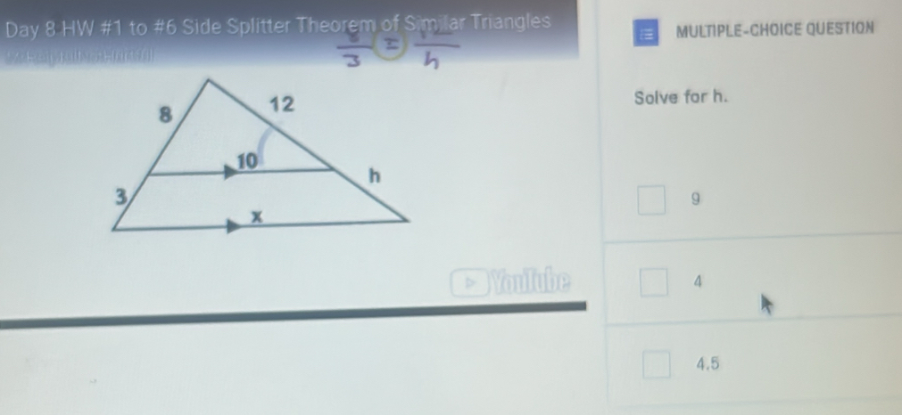 Day 8 HW #1 to #6 Side Splitter Theorem of Similar Triangles
MULTIPLE-CHOICE QUESTION
 8/3 =frac h
Solve for h.
9
Youlube
4
4.5