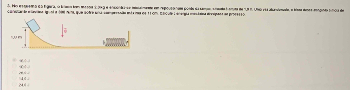 No esquema da figura, o bloco tem massa 2,0 kg e encontra-se inicialmente em repouso num ponto da rampa, situado à altura de 1,0 m. Uma vez abandonado, o bíoco desce atingindo a mola de
constante elástica igual a 800 N/m, que sofre uma compressão máxima de 10 cm. Calcule a energia mecánica dissipada no processo.
16,0 J
10,0 J
26,0 J
14,0 J
24,0 J