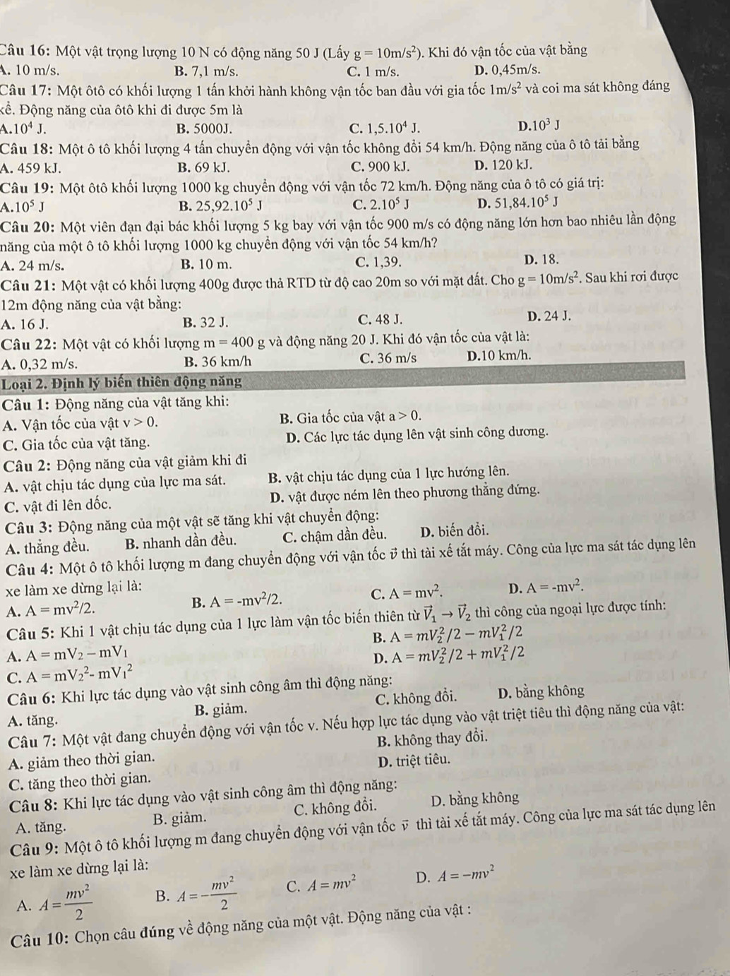 Một vật trọng lượng 10 N có động năng 50 J (Lấy g=10m/s^2). Khi đó vận tốc của vật bằng
A. 10 m/s. B. 7,1 m/s. C. 1 m/s. D. 0,45m/s.
Câu 17: Một ôtô có khối lượng 1 tấn khởi hành không vận tốc ban đầu với gia tốc 1m /s^2 và coi ma sát không đáng
Kể. Động năng của ôtô khi đi được 5m là
A. 10^4J. B. 5000J. C. 1,5.10^4J. D. 10^3J
Câu 18: Một ô tô khối lượng 4 tấn chuyển động với vận tốc không đổi 54 km/h. Động năng của ô tô tải bằng
A. 459 kJ. B. 69 kJ. C. 900 kJ. D. 120 kJ.
Câu 19: Một ôtô khối lượng 1000 kg chuyển động với vận tốc 72 km/h. Động năng của ô tô có giá trị:
A.10^5J
B. 25,92.10^5J C. 2.10^5J D. 51,84.10^5J
Câu 20: Một viên đạn đại bác khối lượng 5 kg bay với vận tốc 900 m/s có động năng lớn hơn bao nhiêu lần động
căng của một ô tô khối lượng 1000 kg chuyền động với vận tốc 54 km/h?
A. 24 m/s. B. 10 m. C. 1,39. D. 18.
Câu 21: Một vật có khối lượng 400g được thả RTD từ độ cao 20m so với mặt đất. Cho g=10m/s^2. Sau khi rơi được
12m động năng của vật bằng:
A. 16 J. B. 32 J. C. 48 J. D. 24 J.
Câu 22: Một vật có khối lượng m=400g và động năng 20 J. Khi đó vận tốc của vật là:
A. 0,32 m/s. B. 36 km/h C. 36 m/s D.10 km/h.
Loại 2. Định lý biến thiên động năng
Câu 1: Động năng của vật tăng khi:
A. Vận tốc của vật v>0. B. Gia tốc của vật a>0.
C. Gia tốc của vật tăng. D. Các lực tác dụng lên vật sinh công dương.
Câu 2: Động năng của vật giảm khi đi
A. vật chịu tác dụng của lực ma sát. B. vật chịu tác dụng của 1 lực hướng lên.
C. vật đi lên dốc. D. vật được ném lên theo phương thẳng đứng.
Câu 3: Động năng của một vật sẽ tăng khi vật chuyển động:
A. thắng đều. B. nhanh dần đều. C. chậm dần đều. D. biến đồi.
Câu 4: Một ô tô khối lượng m đang chuyển động với vận tốc ở thì tài xế tắt máy. Công của lực ma sát tác dụng lên
xe làm xe dừng lại là: D. A=-mv^2.
B. A=-mv^2/2.
C. A=mv^2.
A. A=mv^2/2. vector V_1to vector V_2 thì công của ngoại lực được tính:
Câu 5: Khi 1 vật chịu tác dụng của 1 lực làm vận tốc biến thiên từ
B. A=mV_2^(2/2-mV_1^2/2
A. A=mV_2)-mV_1 A=mV_2^(2/2+mV_1^2/2
D.
C. A=mV_2^2-mV_1^2
Câu 6: Khi lực tác dụng vào vật sinh công âm thì động năng:
A. tăng. B. giảm. C. không đồi. D. bằng không
Câu 7: Một vật đang chuyển động với vận tốc v. Nếu hợp lực tác dụng vào vật triệt tiêu thì động năng của vật:
A. giảm theo thời gian. B. không thay đổi.
C. tăng theo thời gian. D. triệt tiêu.
Câu 8: Khi lực tác dụng vào vật sinh công âm thì động năng:
A. tăng. B. giảm. C. không đổi. D. bằng không
Câu 9: Một ô tô khối lượng m đang chuyển động với vận tốc ỹ thì tài xế tắt máy. Công của lực ma sát tác dụng lên
xe làm xe dừng lại là:
A. A=frac mv^2)2 B. A=- mv^2/2  C. A=mv^2 D. A=-mv^2
Câu 10: Chọn câu đúng về động năng của một vật. Động năng của vật :