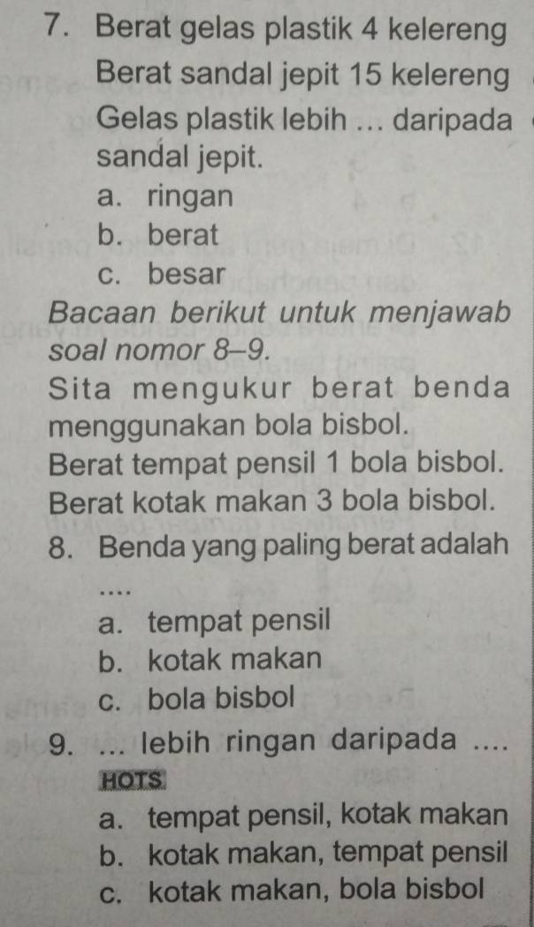 Berat gelas plastik 4 kelereng
Berat sandal jepit 15 kelereng
Gelas plastik lebih ... daripada
sandal jepit.
a. ringan
b. berat
c. besar
Bacaan berikut untuk menjawab
soal nomor 8-9.
Sita mengukur berat benda
menggunakan bola bisbol.
Berat tempat pensil 1 bola bisbol.
Berat kotak makan 3 bola bisbol.
8. Benda yang paling berat adalah
…
a. tempat pensil
b. kotak makan
c. bola bisbol
9. ... lebih ringan daripada ....
HOTS
a. tempat pensil, kotak makan
b. kotak makan, tempat pensil
c. kotak makan, bola bisbol