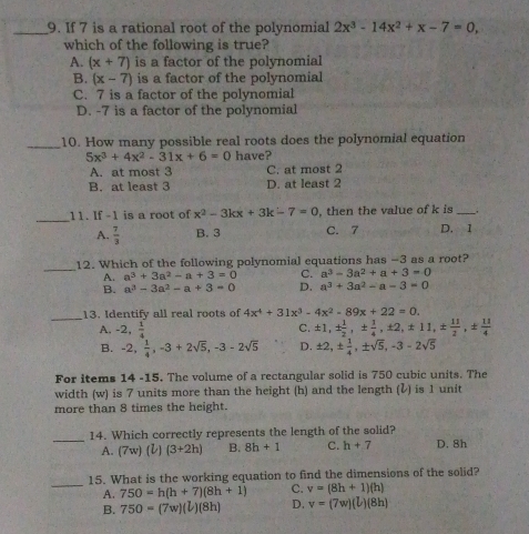 If 7 is a rational root of the polynomial 2x^3-14x^2+x-7=0,
which of the following is true?
A. (x+7) is a factor of the polynomial
B. (x-7) is a factor of the polynomial
C. 7 is a factor of the polynomial
D. -7 is a factor of the polynomial
_10. How many possible real roots does the polynomial equation
5x^3+4x^2-31x+6=0 have?
A. at most 3 C. at most 2
B. at least 3 D. at least 2
_
11. If -1 is a root of x^2-3kx+3k-7=0 , then the value of k is_
A.  7/3  B. 3 C. 7 D. 1
_12. Which of the following polynomial equations has −3 as a root?
A. a^3+3a^2-a+3=0 C. a^3-3a^2+a+3=0
B. a^3-3a^2-a+3=0 D. a^3+3a^2-a-3=0
_13. Identify all real roots of 4x^4+31x^3-4x^2-89x+22=0.
A. -2, 1/4  C. ± 1,±  1/2 ,±  1/4 ,± 2,± 11,±  11/2 ,±  11/4 
B. -2, 1/4 ,-3+2sqrt(5),-3-2sqrt(5) D. ± 2,±  1/4 ,± sqrt(5),-3-2sqrt(5)
For items 14 -15. The volume of a rectangular solid is 750 cubic units. The
width (w) is 7 units more than the height (h) and the length (↓) is 1 unit
more than 8 times the height.
_14. Which correctly represents the length of the solid? D. 8h
A. (7w)(l)(3+2h) B. 8h+1 C. h+7
_
15. What is the working equation to find the dimensions of the solid?
A. 750=h(h+7)(8h+1) C. v=(8h+1)(h)
B. 750=(7w)(l)(8h) D. v=(7w)(l)(8h)