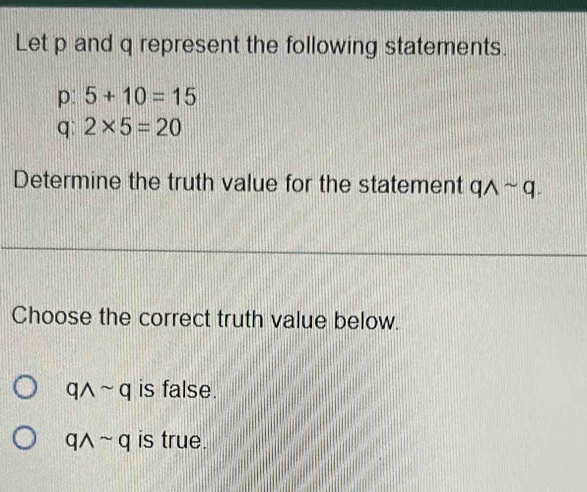 Let p and q represent the following statements.
p: 5+10=15
q 2* 5=20
Determine the truth value for the statement qwedge sim q. 
Choose the correct truth value below.
qwedge sim q is false.
qwedge sim q is true.