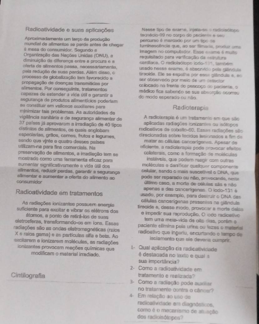 Radioatividade e suas aplicações Nasse tipo de exame, injata-se o radicisólopo
tecnécio-99 no carpo do peciente e seu
Aproximadamente um terço da produção percurso é marcado por um tipo de
mundial de alimentos se perde antes de chegar luminescência que, ao sar filmaria, produz uma
ê mesa do consumidor. Segundo e Imagem no computador. Esse exame é muto
Organização das Nações Unidas (ONU), a requisitado para varificação da estrutura
diminuição da diferença entre a procura e a cardíaca, O radiolsótopo iodo-131, também
oferta de alimentos passa, necessariamente, usado nesse axame, é absorvido pela glândula
pela redução de suas perdas. Além disso, o tireoida. Ele se espalha por essa glândula e, ao
processo de globalização tem favorecido a ser observado por meio de um deleciór
propagação de doenças transmitidas por collocado na frente do pescoço do paciente, o
alimentos. Por conseguinte, tratamentos médico fica sabendo se sua absorção ocorreu
capazes de estender a vida útil e garantir a do modo esperado ou não.
segurança de produtos alimentícios poderiam
se constituir em vallosos auxiliares para Radioterapia
minimizar tais problemas. As autoridades de
vigilância sanitária e de segurança alimentar de A radioterapia é um tretamento em que são
37 países já aprovaram a irradiação de 40 tipos aplicadas radiações ionizantes ou isólopos
distintos de alimentos, os quais englobam radioativos de coballo-60. Essas radiações são
especiarias, grãos, cares, frutos e legumes, direcionadas sobre tecidos lesionados a fim de
sendo que vinte e quatro desses países matar as células cancarígeras. Apesar de
utilizam--na para fins comercials. Na eficiente, a radiotorapia pode provocar efeitos
preservação de alimentos, a irradiação tem se colaterais, como a formação de moléculas
mostrado como uma ferramenta efícaz para instáveis, que podem reagir com outras
aumentar significativamente a vida útil dos moléculas e danificar qualquer componente
alimentos, reduzir perdas, garantir a segurança celular, sando o mais suscetivel o DINA, que
alimentar e aumentar a oferta do alimento ao pode ser reparado ou não, provocando, neste
consumidor úllimo caso, a morta de células sãs e não
apenas a das cancerígenas. O iodo-131 é
Radioatividade em tratamentos usado, por exemplo, para destruir o DNA das
células cancerígenas presentas na glândula
As radiações ionizantes possuem energia tireoide e, desse modo, provocar a morte delas
suficiente para excitar e vibrar os elétrons dos e impedir sua reprodução. O iodo radioativo
átomos, a ponto de retirá-los de suas tem uma meia-vida de olto dias, porêm o
eletrosferas, transformando os em ions. Essas paciente elimina pela urina ou fezes o material
radiações são as ondas eletromagnéticas (raios radioativo que ingeriu, encurtando o tempo de
X e raios gama) e as partículas alfa e beta. Ao isolamento que ele devería cumprir.
excitarem e ionizarem moléculas, as radiações
ionizantes provocam reações químicas que  L- Qual aplicação da radicatividade
modificam o material irradiado.  é destacada no texto e qual a
sua importância?
2- Como a radioatividade em
Cintilografía
tratamento e realizada?
_
3- Como a radiação pode auxilar
no tratamento contra o câncer?
4- Em relação ao uso de
radioalividade em diagnósticos,
como é o mecanismo de atuação
dos radioisótopos?