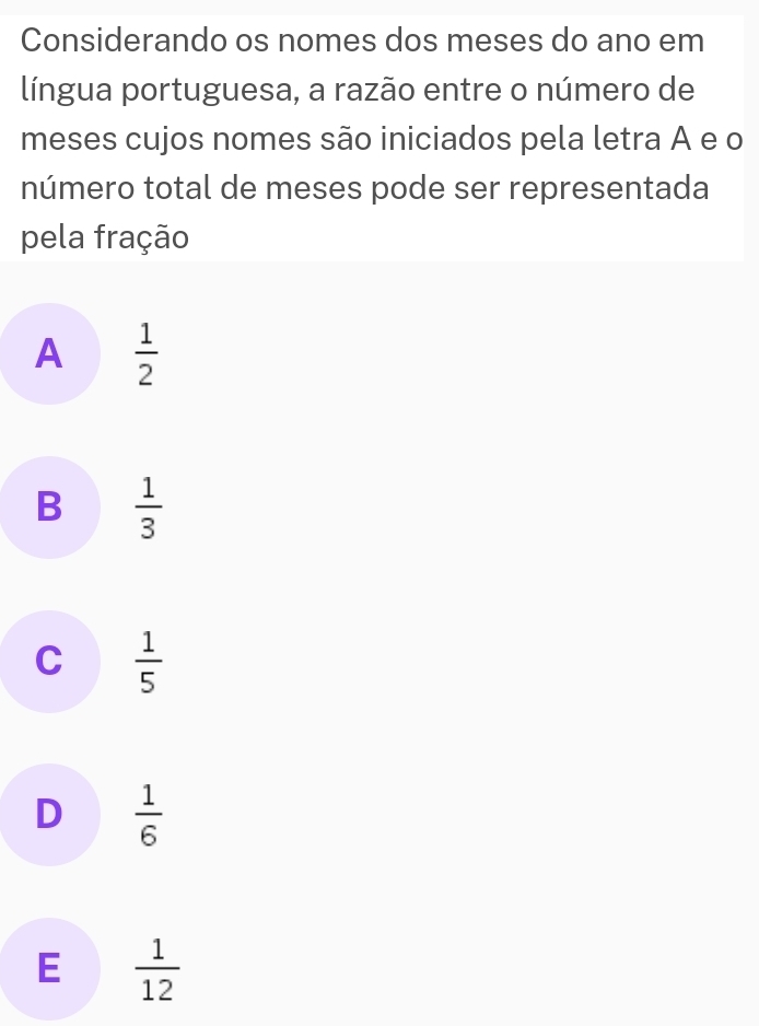 Considerando os nomes dos meses do ano em
língua portuguesa, a razão entre o número de
meses cujos nomes são iniciados pela letra A e o
número total de meses pode ser representada
pela fração
A  1/2 
B  1/3 
C  1/5 
D  1/6 
E  1/12 