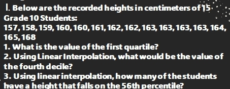 Below are the recorded heights in centimeters of 15
Grade 10 Students:
157, 158, 159, 160, 160, 161, 162, 162, 163, 163, 163, 163, 164,
165, 168
1. What is the value of the first quartile? 
2. Using Linear Interpolation, what would be the value of 
the fourth decile? 
3. Using linear interpolation, how many of the students 
have a height that falls on the 56th percentile?