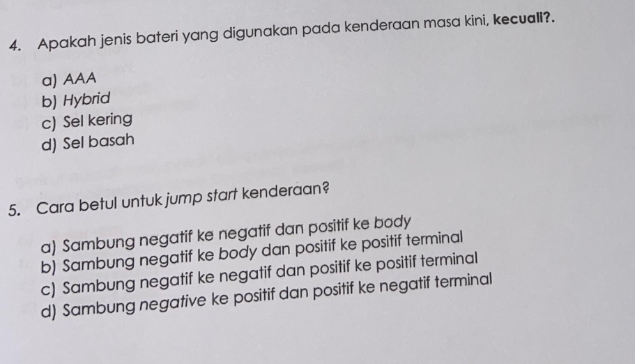 Apakah jenis bateri yang digunakan pada kenderaan masa kini, kecuali?.
a) AAA
b) Hybrid
c) Sel kering
d) Sel basah
5. Cara betul untuk jump start kenderaan?
a) Sambung negatif ke negatif dan positif ke body
b) Sambung negatif ke body dan positif ke positif terminal
c) Sambung negatif ke negatif dan positif ke positif terminal
d) Sambung negative ke positif dan positif ke negatif terminal