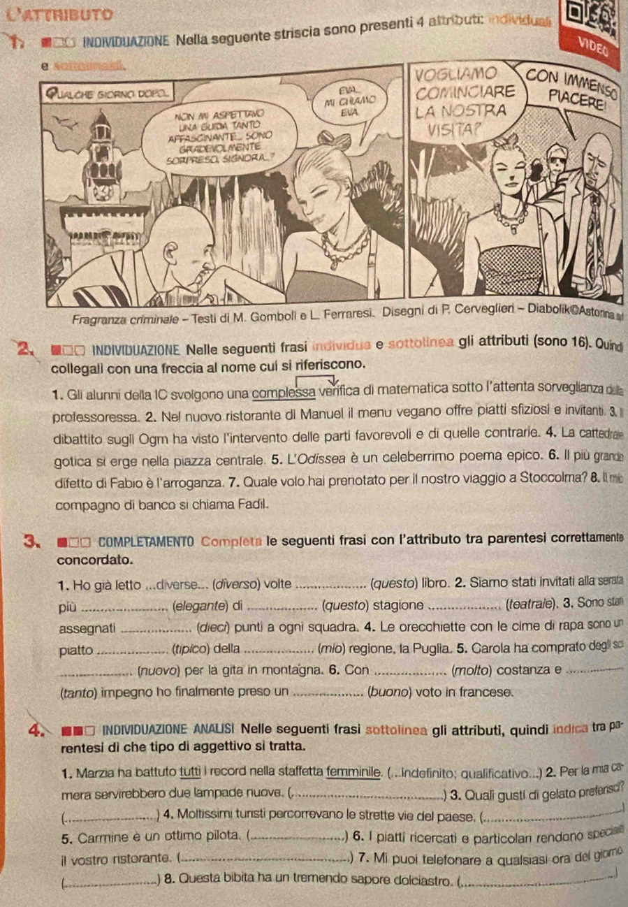 Catthibuto
* O INOVIDUAZIONE Nella seguente striscia sono presenti 4 altributi: individual
VIDEO
O
Fragranza criminale - Testi di M. Gomboli e L. Ferraresi、 Disegni di P. Cerveglier - Diabolík@Astorna 
2、 □□ INDIVIDUAZIONE Nelle seguenti frasi individua e sottolinea gli attributi (sono 16). Quind
collegali con una freccia al nome cuí si riferiscono.
1. Gli alunní della IC svolgono una complessa verífica di matematica sotto l’attenta sorveglianza della
professoressa. 2. Nel nuovo ristorante di Manuel il menu vegano offre piatti sfiziosi e invitanti. 3
dibattito sugli Ogm ha visto l'intervento delle parti favorevoli e di quelle contrarie. 4, La cattedrale
gotica si erge nella piazza centrale. 5. L'Odíssea è un celeberrimo poema epico. 6. Il più grande
difetto di Fabio è l'arroganza. 7. Quale volo hai prenotato per il nostro viaggio a Stoccolma? 8. l mo
compagno di banco si chiama Fadil.
3、  ■□□ COMPLETAMENTO Completa le seguenti frasi con l'attributo tra parentesi correttamente
concordato.
1. Ho già letto ...diverse... (diverso) volte _(questo) libro. 2. Siamo stati invitati alla serala
più _(elegante) di _(questo) stagione _(teatrale). 3. Sono stal
assegnati _(dieci) punti a ogni squadra. 4. Le orecchiette con le cime di rapa sono un
piatto _(típico) della_ (mío) regione, la Puglia. 5. Carola ha comprato degli so
_(nuovo) per la gita in montagna. 6. Con _(molto) costanza e_
(tanto) impegno ho finalmente preso un _(buono) voto in francese.
4. ■□ INDIVIDUAZIONE ANALISI Nelle seguenti frasi sottolinea gli attributi, quindi indica tra pa
rentesi di che tipo di aggettivo si tratta.
1. Marzia ha battuto futti i record nella staffetta femminile. (...indefinito; qualificativo...) 2. Per la ma ca
mera servirebbero due lampade nuove. (._ ) 3. Quali gusti di gelato prefensd?
_) 4. Moltissimi turisti percorrevano le strette vie del paese. (._
5. Carmine è un ottimo pilota. (_ ) 6. I platti ricercati e particolan rendono specia
il vostro ristorante. (_ .) 7. Mi puoi telefonare a qualsiasi ora del giomo
_) 8. Questa bibita ha un tremendo sapore dolciastro. (._