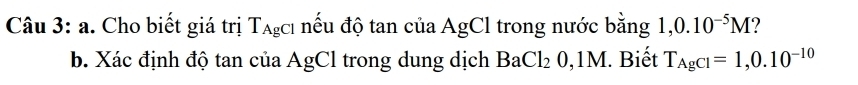 Cho biết giá trị T_AgCl nếu độ tan của AgCl trong nước bằng 1, 0.10^(-5)M
b. Xác định độ tan của AgCl trong dung dịch BaCl_20,1M. Biết T_AgCl=1,0.10^(-10)