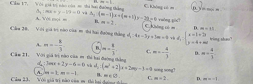 B. m=1. 
Câu 17. Với giá trị nào của m thì hai đường thẳng C. Không có m. D. Với mọi m .
△ _1:mx+y-19=0 và △ _2:(m-1)x+(m+1)y-20=0 vuông góc?
A. Với mọi m . B. m=2. C. Không có m. D. m=± 1. 
Câu 20. Với giá trị nào của m thì hai đường thắng d_1:4x-3y+3m=0 và d_2:beginarrayl x=1+2t y=4+mtendarray. trùng nhau?
A. m=- 8/3 . 
7
B. m= 8/3 .
C. m=- 4/3 . D. m= 4/3 . 
Câu 21. Với giá trị nào của m thì hai đường thắng
d^ 3mx+2y-6=0 và d_2:(m^2+2)x+2my-3=0 song song?
A. m=1; m=-1. B. m∈ varnothing.
C. m=2. D. m=-1. 
Câu 23. Với giá trị nào của m thì hai đường thằng