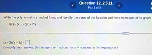 Question 12, 2.5.11 , 
Part 1 of 3 
Write the polynomial in standard form, and identify the zeros of the function and the x-intercepts of its graph.
f(x)=(x-2i)(x+2i)
(x-2i)(x+2i)=□
(Simplify your answer. Use integers or fractions for any numbers in the expression.)