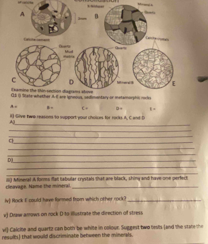 won Mineruú A 
of calcite
A= B= C= D= E=
ii) Give two reasons to support your choices for rocks A, C and D
A) 
_ 
_ 
_ 
C)_ 
_ 
_ 
D)_ 
_ 
_ 
iii) Mineral A forms flat tabular crystals that are black, shiny and have one perfect 
cleavage. Name the mineral._ 
iv) Rock E could have formed from which other rock?_ 
v) Draw arrows on rock D to illustrate the direction of stress 
vi) Calcite and quartz can both be white in colour. Suggest two tests (and the state the 
results) that would discriminate between the minerals.