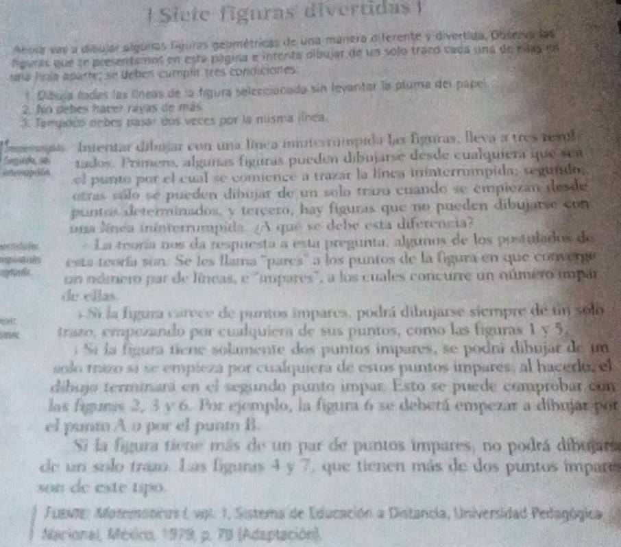 Siete figuras divertidas  I
Anora vai a dibujar algunas Gguras geométricas de una manera diferente y divertida, Observa las
lgants que ee presentamol en está página e intenta dibujar de un sojo traco cadá una de ellasun
ra lla apartes se debés cumplr tres condunores.
* Dibusa fodes las líneas de la fgura seleccionada sin leyantar la pluma del papel
2. No debes haver rayas de más
3. Tengados nobes pasar dos veces por la misma línea.
Sassnas. Intentar dibujar con una línea iinterrompida las figuras, lleva a tres resl
Segunta, se tados. Primero, alguías figuras pueden dibujarse desde cualquiera que sea
inccapción l punto por el cual se comience a trazar la línca ininterrumpida; segundo
otras sólo se pueden dibujar de un solo trazo cuando se émpiezan desde
puntos determinados, y tereero, hay figuras que no pueden dibujarse con
ua línea ininterrumpida. ¿A qué se debe esta diferencia?
La teoría nos da respuesta a esta pregunta, algunos de los postulados de
ễ  esta teoría son. Se les flama ''pares'' a los puntos de la fgura en que convergó
sp her in . un odmero par de líneas, e "mpares", a los cuales concurre un número impar
de ellas.
pet * Si la figura carece de puntos impares, podrá dibujarse siempre de un solo 
trazo, empezando por cualquiera de sus puntos, como las figuras 1 y 5,
í Sí la figura tiene solamente dos puntos impares, se podrá dibujar de um
solo mazo sá se empieza por cualquiera de estos puntos impares; al hacedor el
díbujo terminara en el segundo punto impar. Esto se puede comprobar con
las figuras 2, 3 v 6. Por ejemplo, la figum 6 se deberá empezar a dibujar por
el punto A o por el punto B.
Si la figura tiene más de un par de puntos impares, no podrá dibujara
de un solo trazo. Las figunas 4 y 7, que tienen más de dos puntos impare
son de este tipo.
Fuevt: Aotemotcos ( vol. 1, Sistema de Educación a Distancia, Universidad Pedagógica
Marional, México, 1979, p. 78 (Adaptación),