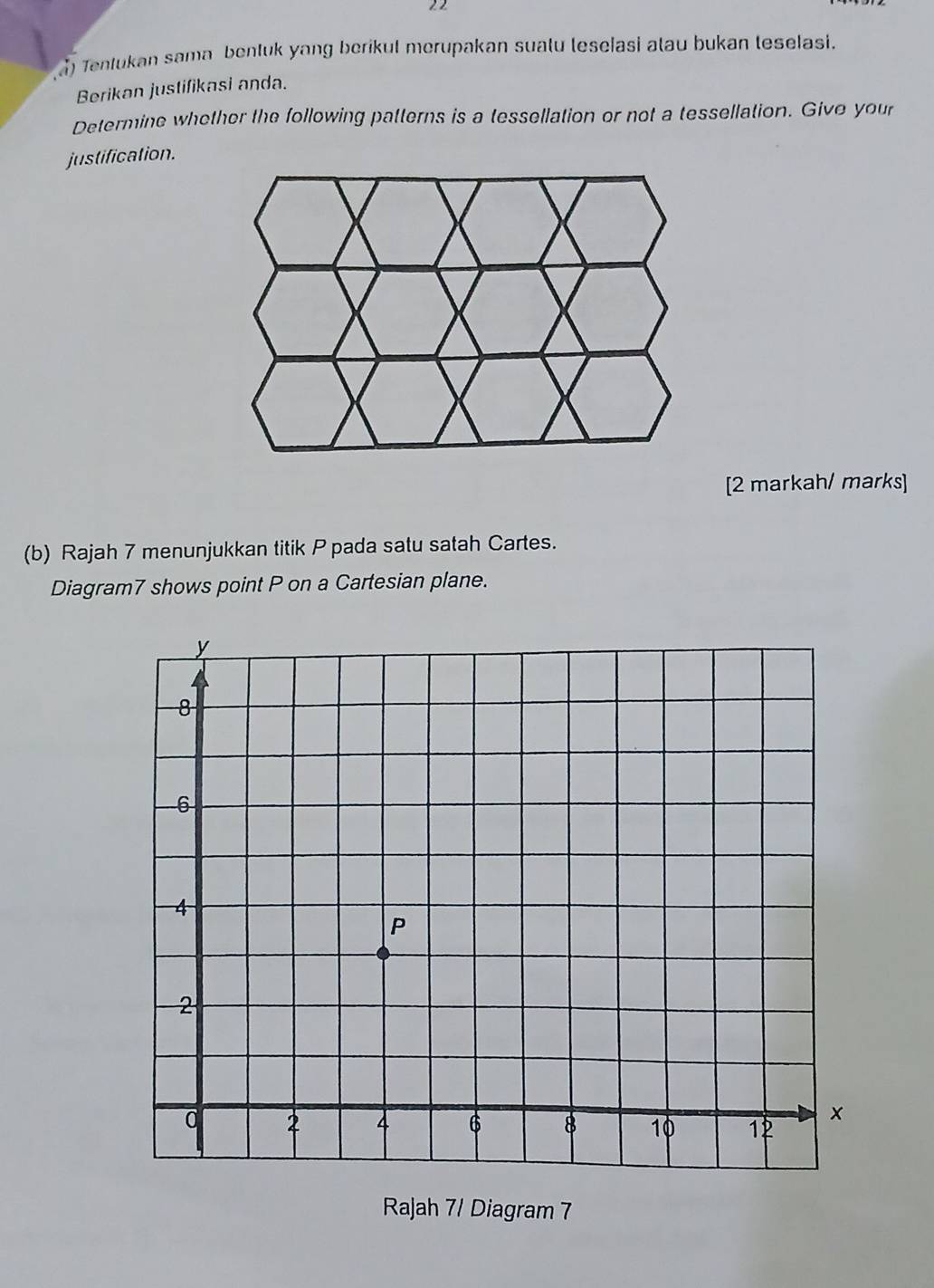 Tentukan sama bentuk yang berikul merupakan sualu leselasi alau bukan teselasi. 
Berikan justifikasi anda. 
Determine whether the following patterns is a tessellation or not a tessellation. Give your 
justification. 
[2 markah/ marks] 
(b) Rajah 7 menunjukkan titik P pada satu satah Cartes. 
Diagram7 shows point P on a Cartesian plane. 
Rajah 7/ Diagram 7