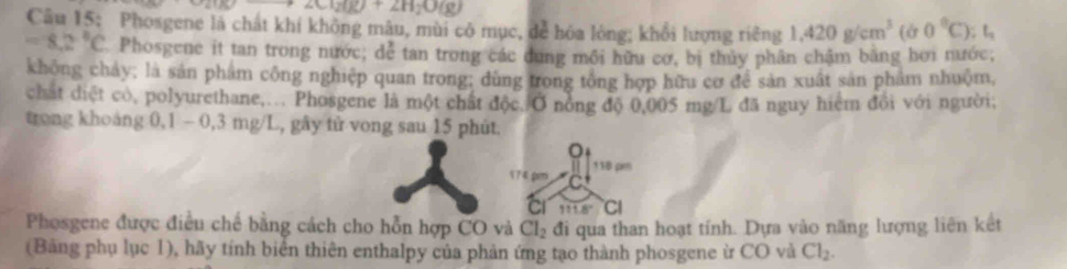 HIO+2H_2O(g) 
Câu 15: Phosgene là chát khí không mâu, mùi có mục, để hóa lòng; khổi lượng riêng 1,420g/cm^3(b0°C) t_1
=8.2°C Phosgene it tan trong nước; dể tan trong các dung mồi hữu cơ, bị thủy phân chậm bằng hơi nước, 
không cháy; là sản phẩm công nghiệp quan trong; dùng trong tổng hợp hữu cơ để sản xuất sản phẩm nhuộm, 
chất diệt cò, polyurethane,... Phosgene là một chất độc. Ở nổng độ 0,005 mg/L đã nguy hiệm đổi với người; 
trong khoảng 0,1 - 0,3 mg/L, gây tử vong sau 15 phút. 
。 
174 pm 110 pr
111.8° CI 
Phosgene được điều chế bằng cách cho hỗn hợp CO và Cl_2 đi qua than hoạt tính. Dựa vào năng lượng liên kết 
(Bảng phụ lục 1), hãy tính biển thiên enthalpy của phản ứng tạo thành phosgene ừ CO và Cl_2.