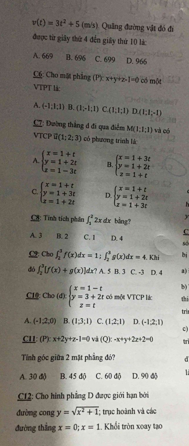 v(t)=3t^2+5 (m/s). Quâng đường vật đó đi
được từ giây thứ 4 đến giây thứ 10 là:
A. 669 B. 696 C. 699 D. 966
C6: Cho mặt phẳng (P): x+y+z-1=0 có một
VTPT là:
A. (-1;1;1) B. (1;-1;1) C.(1;1;1) D.(1;1;-1)
C7: Đường thẳng d đi qua điểm M(1;1;1) và có
VTCP (1;2;3) có phương trình là:
A. beginarrayl x=1+t y=1+2t z=1-3tendarray. B. beginarrayl x=1+3t y=1+2t z=1+tendarray.
C beginarrayl x=1+t y=1+3t z=1+2tendarray. D. beginarrayl x=1+t y=1+2t z=1+3tendarray.
h
C8: Tính tích phân ∈t _1^(22xdx bằng?
y
C
A. 3 B. 2 C. 1 D. 4
só
C2: Cho ∈t _2^3f(x)dx=1;∈t _2^3g(x)dx=4. Khi bị
đó ∈t _2^3[f(x)+g(x)]dx ? A. 5 B. 3 C. -3 D. 4 a)
b)
C10: Cho (d): beginarray)l x=1-t y=3+2t z=tendarray. có một VTCP là: thi
trì
A. (-1;2;0) B. (1;3;1) C. (1;2;1) D. (-1;2;1)
c)
C11: (P): x+2y+z-1=0 và (Q): -x+y+2z+2=0 trì
Tính góc giữa 2 mặt phẳng đó? d
A. 30 độ B. 45 độ C. 60 độ D. 90 độ
C12: Cho hình phẳng D được giới hạn bởi
đường cong y=sqrt(x^2+1); trục hoành và các
đường thẳng x=0;x=1.. Khối tròn xoay tạo