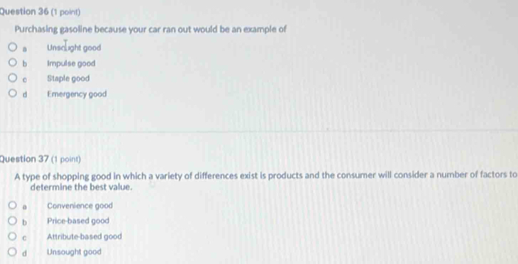 Purchasing gasoline because your car ran out would be an example of
a Unsclight good
b Impulse good
。 Staple good
d Emergency good
Question 37 (1 point)
A type of shopping good in which a variety of differences exist is products and the consumer will consider a number of factors to
determine the best value.
a Convenience good
b Price-based good
C Attribute-based good
d Unsought good