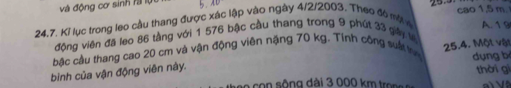 và động cơ sinh rà lụ b. AD
24.7. Kỉ lục trong leo cầu thang được xác lập vào ngày 4/2/2003. Theo đó mộ 25.3 cao 1,5 m. 
A. 1 9
động viên đã leo 86 tầng với 1 576 bậc cầu thang trong 9 phút 33 giây l 
bậc cầu thang cao 20 cm và vận động viên nặng 70 kg. Tính công suất tựn 
bình của vận động viên này. 25.4. Một vật dụng b 
c o c sông dài 3 000 km t o thời gi 
V l Và