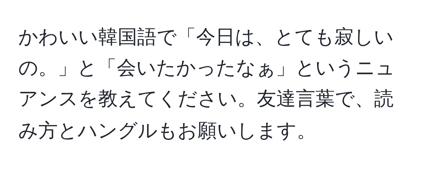 かわいい韓国語で「今日は、とても寂しいの。」と「会いたかったなぁ」というニュアンスを教えてください。友達言葉で、読み方とハングルもお願いします。