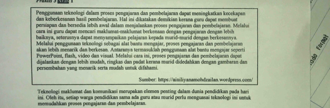 Penggunaan teknologi dalam proses pengajaran dan pembelajaran dapat meningkatkan kecekapan 
dan keberkesanan hasil pembelajaran. Hal ini dikatakan demikian kerana guru dapat membuat 
persiapan dan bersedia lebih awal dalam menjalankan proses pengajaran dan pembelajaran. Melalui 
cara ini guru dapat mencari maklumat-maklumat berkenaan dengan pengajaran dengan lebih 
baiknya, seterusnya dapat menyampaikan pelajaran kepada murid-murid dengan berkesannya. 
Melalui penggunaan teknologi sebagai alat bantu mengajar, proses pengajaran dan pembelajaran 
akan lebih menarik dan berkesan. Antaranya termasuklah penggunaan alat bantu mengajar seperti 
PowerPoint, flash, video dan visual. Melalui cara ini, proses pengajaran dan pembelajaran dapat 

dijalankan dengan lebih mudah, ringkas dan padat kerana murid didedahkan dengan gambaran dan 
persembahan yang menarik serta mudah untuk difahami. 
Sumber: https://ainiliyanamohdzailan.wordpress.com/ 
Teknologi maklumat dan komunikasi merupakan elemen penting dalam dunia pendidikan pada hari 
ini. Oleh itu, setiap warga pendidikan sama ada guru atau murid perlu menguasai teknologi ini untuk 
memudahkan proses pengajaran dan pembelajaran.