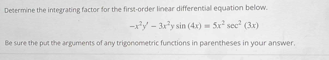 Determine the integrating factor for the first-order linear differential equation below.
-x^2y'-3x^2ysin (4x)=5x^2sec^2(3x)
Be sure the put the arguments of any trigonometric functions in parentheses in your answer.