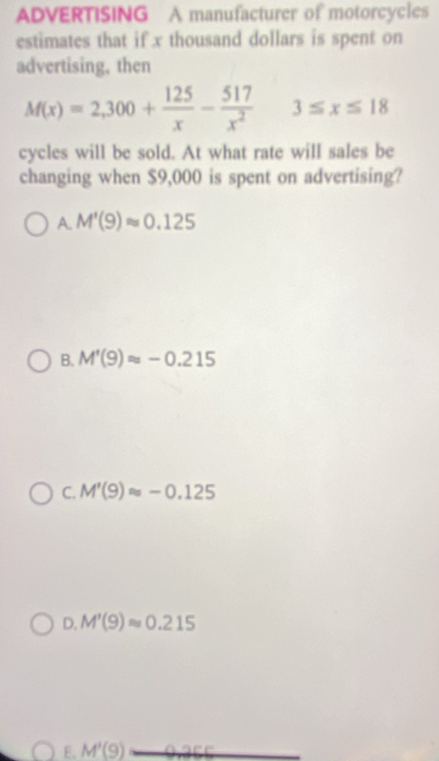 ADVERTISING A manufacturer of motorcycles
estimates that if x thousand dollars is spent on
advertising, then
M(x)=2,300+ 125/x - 517/x^2  3≤ x≤ 18
cycles will be sold. At what rate will sales be
changing when $9,000 is spent on advertising?
A. M'(9)approx 0.125
B. M'(9)approx -0.215
C. M'(9)approx -0.125
D. M'(9)approx 0.215
E. M'(9)