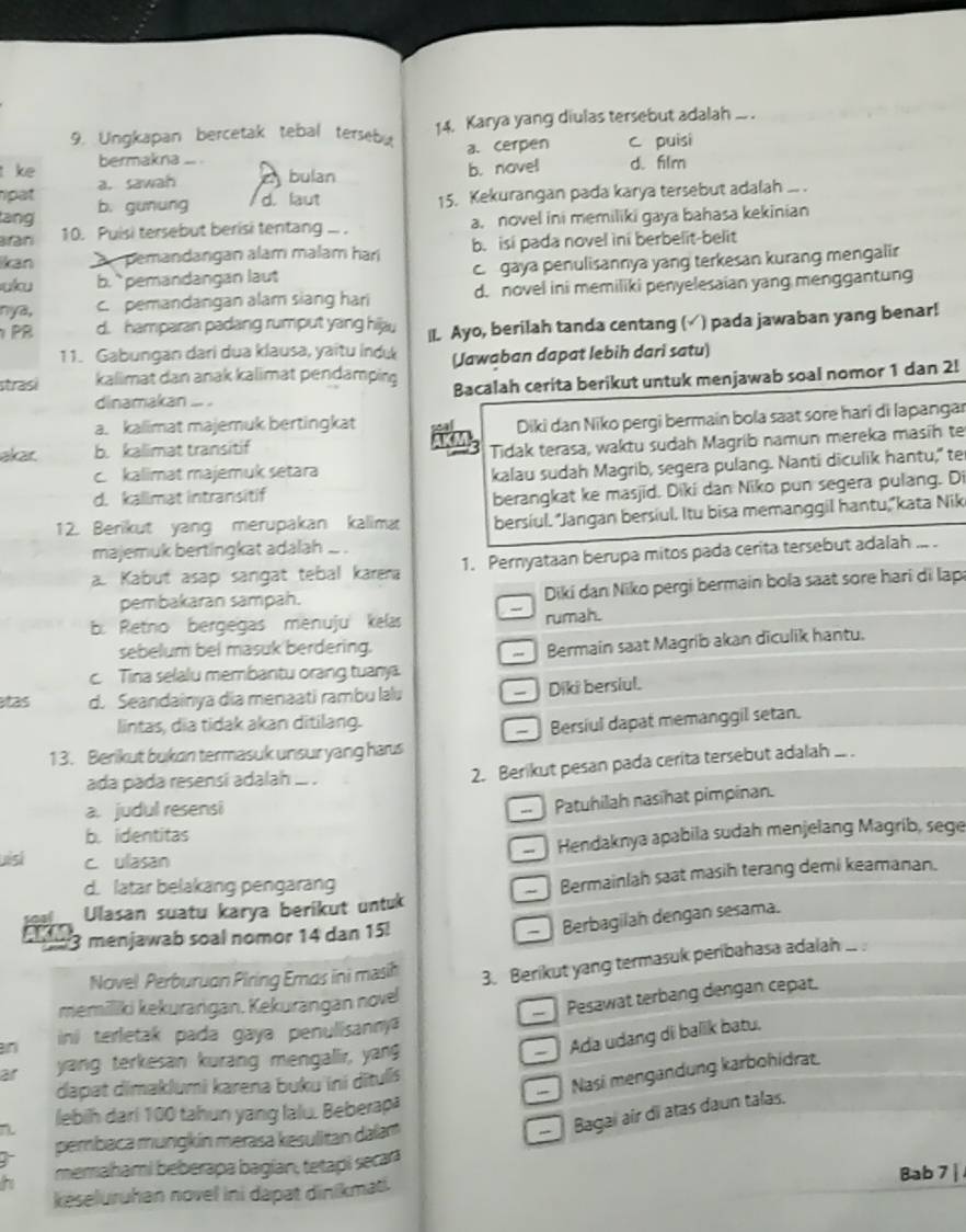 Ungkapan bercetak tebal tersebu 14. Karya yang diulas tersebut adalah ... .
a. cerpen c. puisi
ke bermakna _.
pat a. sawah a bulan b. nove! d. film
ang b. gunung d. laut 15. Kekurangan pada karya tersebut adalah ... .
Bran 10. Puisi tersebut berisi tentang ... . a. novel ini memiliki gaya bahasa kekinian
Iikan pemandangan alam malam hari b. isi pada novel ini berbelit-belit
uku b.`` pemandangan laut c. gaya penulisannya yang terkesan kurang mengalir
nya, c. pemandangan alam siang hari d. novel ini memiliki penyelesaian yang menggantung
PR d. hamparan padang rumput yang hijau |I. Ayo, berilah tanda centang (√) pada jawaban yang benar!
11. Gabungan dari dua klausa, yaitu indu
strasi kalimat dan anak kalimat pendamping (Jawaban dapat lebih dari satu)
dinamakan ... . Bacalah cerita berikut untuk menjawab soal nomor 1 dan 2!
a. kalimat majemuk bertingkat
akar. b. kalimat transitif  a Diki dan Niko pergi bermain bola saat sore hari di lapangar
AXMs Tidak terasa, waktu sudah Magrib namun mereka masíh te
c. kalimat majemuk setara
kalau sudah Magrib, segera pulang. Nanti diculik hantu," te
d. kalimat intransitif
berangkat ke masjid. Diki dan Niko pun segera pulang. Di
12. Berikut yang merupakan kalimæ bersiul. “Jangan bersiul. Itu bisa memanggil hantu,“kata Nik
majemuk bertingkat adalah ... .
a. Kabut asap sangat tebal karea 1. Pernyataan berupa mitos pada cerita tersebut adalah ... .
pembakaran sampah.  Diki dan Niko pergi bermain bola saat sore hari di lap
、
b. Retno bergegas menuju kelas rumah.
sebelum bel masuk berdering.
c. Tina selalu membantu orang tuany. -  Bermain saat Magrib akan diculik hantu.
as d. Seandainya dia menaati rambu lalu - Diki berslul.
lintas, dia tidak akan ditilang.
13. Berikut bukan termasuk unsur yang has  Bersiul dapat memanggil setan.
ada pada resensi adalah ... .
2. Berikut pesan pada cerita tersebut adalah ... .
a. judul resensi
Patuhilah nasihat pimpinan.
b. identitas
Hendaknya apabila sudah menjelang Magrib, sege
uisi c. ulasan
d. latar belakang pengarang
Ulasan suatu karya berikut untuk - Bermainlah saat masih terang demi keamanan.
3 menjawab soal nomor 14 dan 15!
Berbagilah dengan sesama.
Novel Perburuan Piring Emas ini masih
3. Berikut yang termasuk peribahasa adalah ... 
memiliki kekurargan. Kekurangan nove
Pesawat terbang dengan cepat.
n ini terletak pada gaya penulisany 
—  Ada udang di balik batu,
ar yang terkesan kurang mengallir, yang
—   Nasi mengandung karbohidrat
dapat dimaklumi karena buku ini dītulis
lebih dari 100 tahun yang lalu. Beberapä
pembaca mungkín merasa kesulitan dalam
-   Bagai air di atas daun talas.
memahami beberapa bagían, tetapi secar
Bab 7 |
keseluruhan novel ini dapat dinikmat.