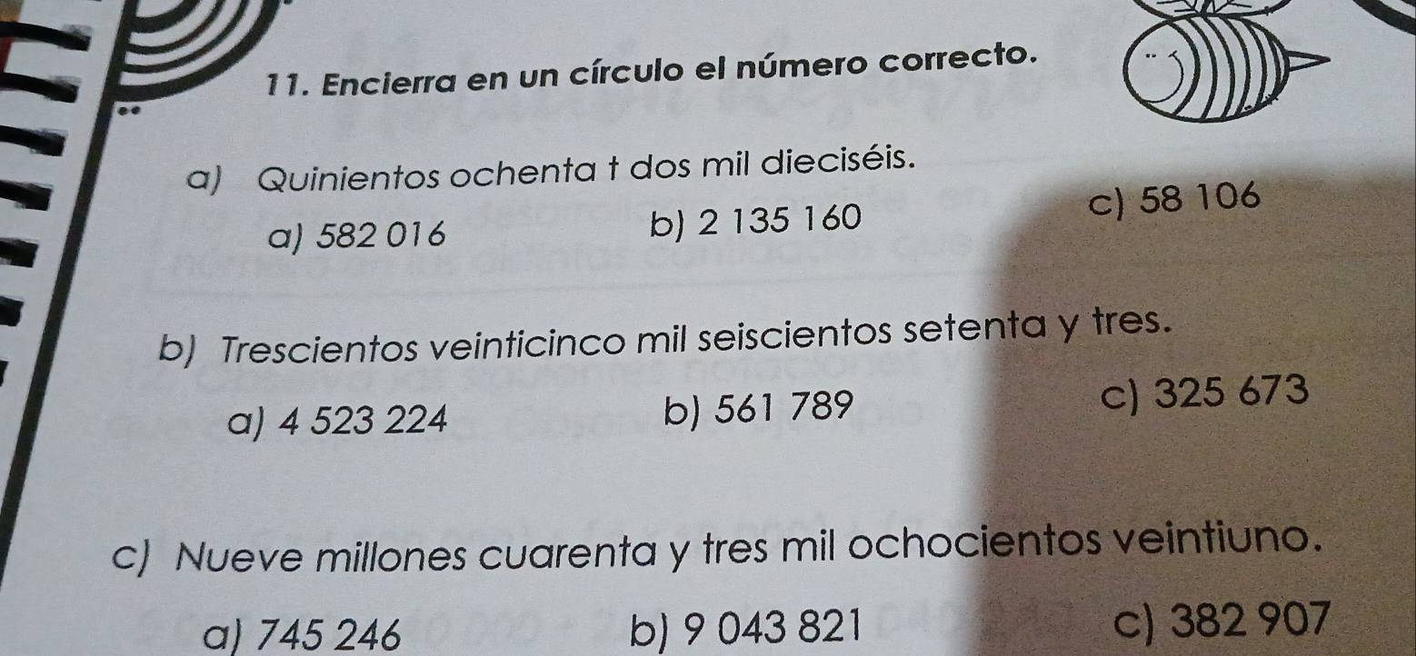 Encierra en un círculo el número correcto.
a) Quinientos ochenta t dos mil dieciséis.
a) 582 016 b) 2 135 160 c) 58 106
b) Trescientos veinticinco mil seiscientos setenta y tres.
a) 4 523 224 b) 561 789 c) 325 673
c) Nueve millones cuarenta y tres mil ochocientos veintiuno.
a) 745 246 b) 9 043 821 c) 382 907