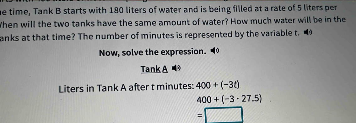 he time, Tank B starts with 180 liters of water and is being filled at a rate of 5 liters per 
When will the two tanks have the same amount of water? How much water will be in the 
anks at that time? The number of minutes is represented by the variable t. 
Now, solve the expression. 
Tank A D 
Liters in Tank A after t minutes : 400+(-3t)
400+(-3· 27.5)
=□