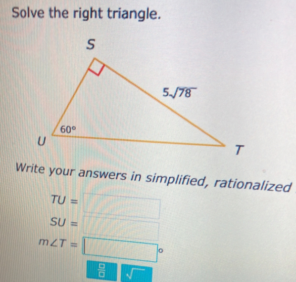 Solve the right triangle.
Write your answers in simplified, rationalized
TU=□
SU=□
m∠ T=□°
 □ /□  