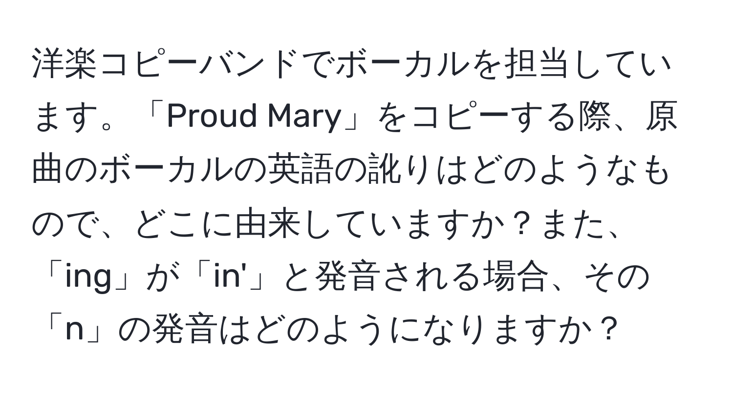 洋楽コピーバンドでボーカルを担当しています。「Proud Mary」をコピーする際、原曲のボーカルの英語の訛りはどのようなもので、どこに由来していますか？また、「ing」が「in'」と発音される場合、その「n」の発音はどのようになりますか？