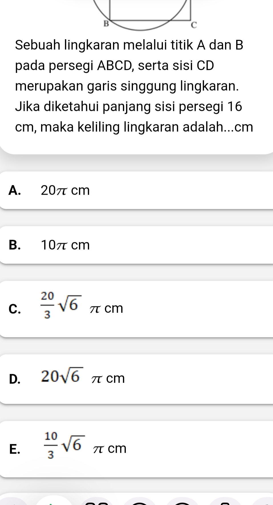 Sebuah lingkaran melalui titik A dan B
pada persegi ABCD, serta sisi CD
merupakan garis singgung lingkaran.
Jika diketahui panjang sisi persegi 16
cm, maka keliling lingkaran adalah... cm
A. 20πcm
B. 10π cm
C.  20/3 sqrt(6) π cm
D. 20sqrt(6) τcm
E.  10/3 sqrt(6) π cm