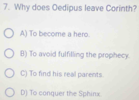 Why does Oedipus leave Corinth?
A) To become a hero.
B) To avoid fulfilling the prophecy.
C) To find his real parents.
D) To conquer the Sphinx.