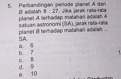 Perbandingan periode planet A dan
B adalah 8:27. Jika jarak rata-rata
planet A terhadap matahari adalah 4
satuan astronomi (SA), jarak rata-rata
planet B terhadap matahari adalah ...
SA.
a. 6
b. 7 1
c. 8
d. 9
e. 10