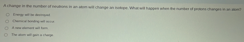 A change in the number of neutrons in an atom will change an isotope. What will happen when the number of protons changes in an atom?
Energy will be destroyed.
Chemical bonding will occur.
A new element will form.
The atom will gain a charge.