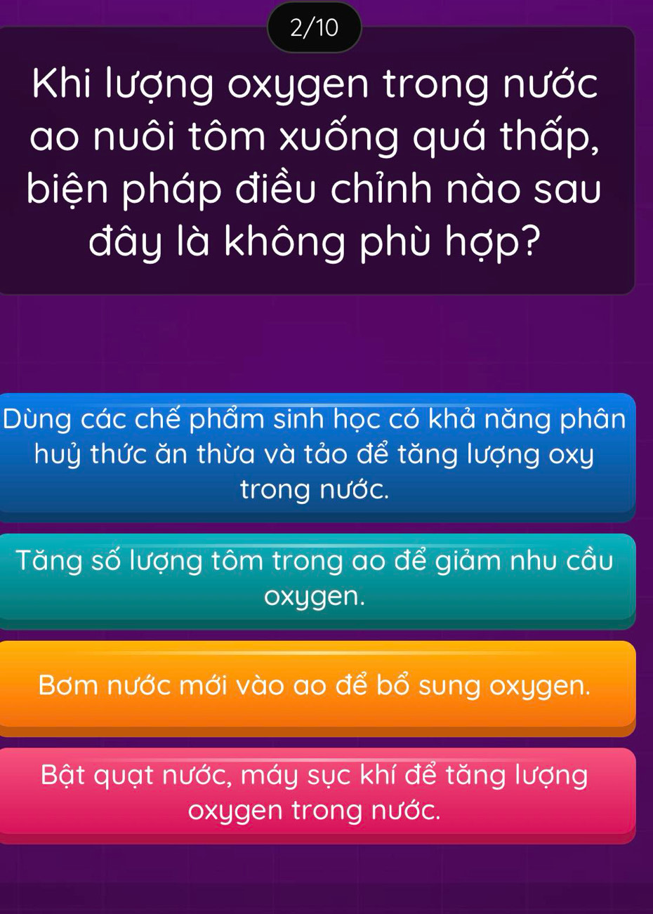 2/10
Khi lượng oxygen trong nước
ao nuôi tôm xuống quá thấp,
biện pháp điều chỉnh nào sau
đây là không phù hợp?
Dùng các chế phẩm sinh học có khả năng phân
huỷ thức ăn thừa và tảo để tăng lượng oxy
trong nước.
Tăng số lượng tôm trong ao để giảm nhu cầu
oxygen.
Bơm nước mới vào ao để bổ sung oxygen.
Bật quạt nước, máy sục khí để tăng lượng
oxygen trong nước.