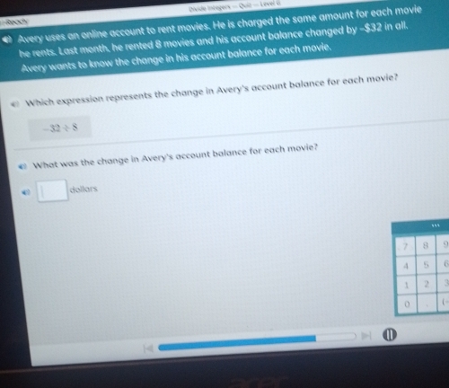 Divido Integors -(bc)=10
Ready 
# Avery uses an online account to rent movies. He is charged the same amount for each movie 
he rents. Last month, he rented 8 movies and his account balance changed by -$32 in all. 
Avery wants to know the change in his account balance for each movie. 
« Which expression represents the change in Avery's account balance for each movie?
-32/ 8
€ What was the change in Avery's account balance for each movie? 
dollars
5
( 
①
