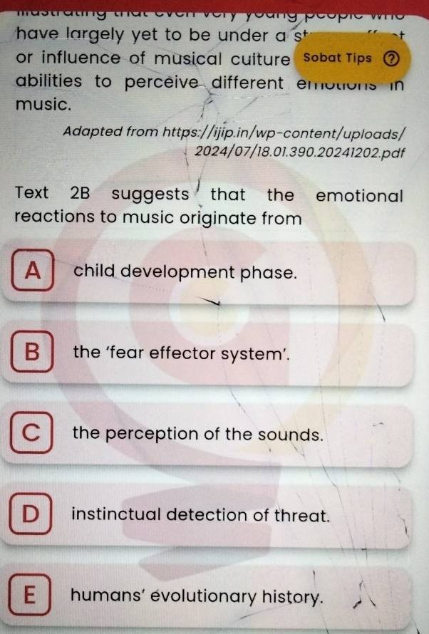 pec
have largely yet to be under a s 
or influence of musical cuiture Sobat Tips ?
abilities to perceive different embtions in
music.
Adapted from https://ijip.in/wp-content/uploads/
2024/07/18.01.390.20241202.pdf
Text 2B suggests that the emotional
reactions to music originate from
A child development phase.
B the ‘fear effector system’.
C the perception of the sounds.
D instinctual detection of threat.
E humans’ evolutionary history.