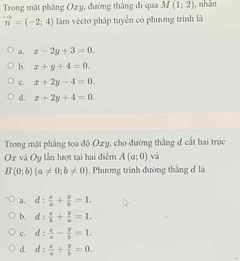 Trong mặt phăng Oxy, đường thắng đi qua M(1;2) , nhận
vector n=(-2;4) làm véctơ pháp tuyến có phương trình là
a. x-2y+3=0.
b. x+y+4=0.
c. x+2y-4=0.
d. x+2y+4=0. 
Trong mặt phẳng tọa độ Oxy, cho đường thắng d cắt hai trục
Ox và Oy lần lượt tại hai điểm A(a;0) và
B(0;b)(a!= 0;b!= 0). Phương trình đường thắng đ là
a. d: x/a + y/b =1.
b. d: x/b + y/a =1.
c. d: x/a - y/b =1.
d. d: x/a + y/b =0.